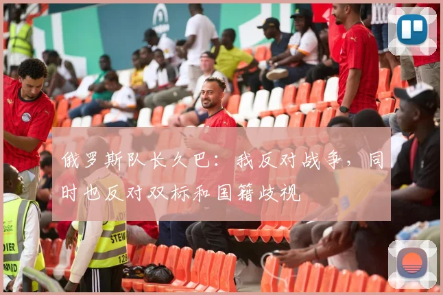 俄罗斯队长久巴：我反对战争，同时也反对双标和国籍歧视