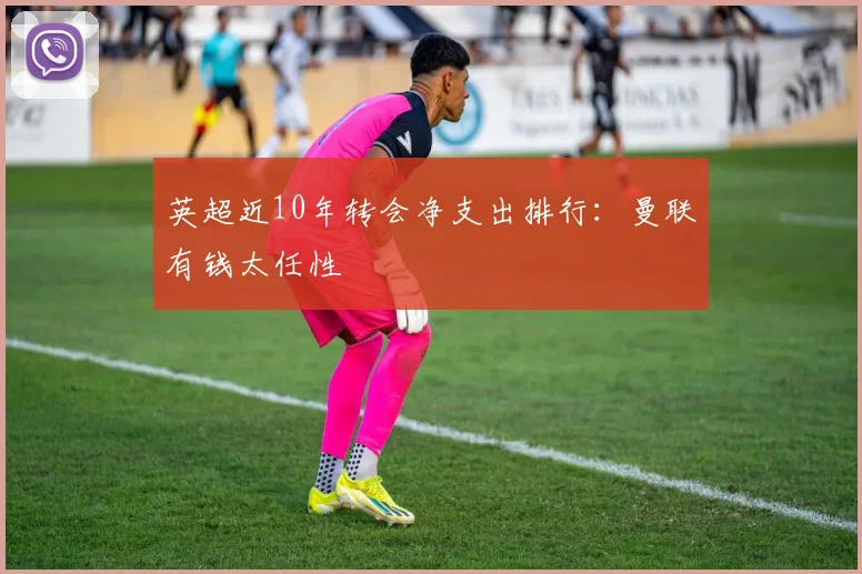 英超近10年转会净支出排行：曼联有钱太任性