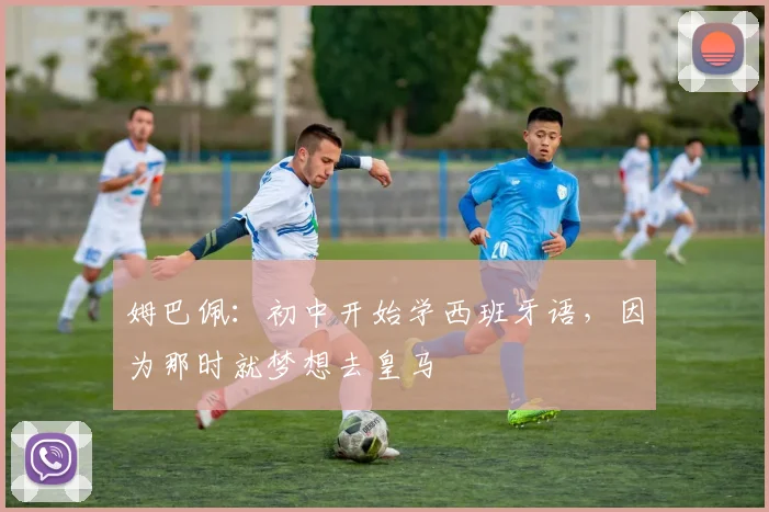 姆巴佩：初中开始学西班牙语，因为那时就梦想去皇马