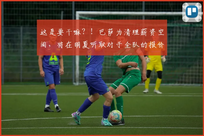 这是要干嘛？！巴萨为清理薪资空间，将在明夏听取对于全队的报价