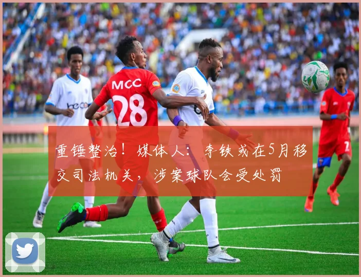 重锤整治！媒体人：李铁或在5月移交司法机关，涉案球队会受处罚