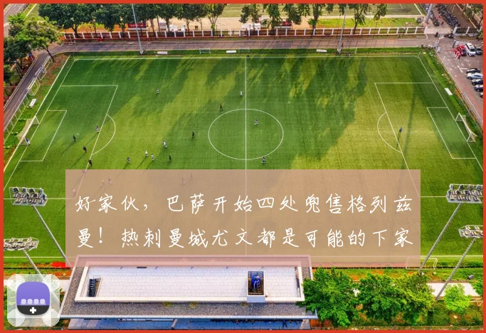 好家伙，巴萨开始四处兜售格列兹曼！热刺曼城尤文都是可能的下家