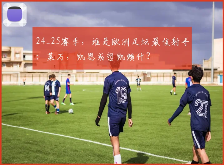 24_25赛季，谁是欧洲足坛最佳射手：莱万，凯恩或哲凯赖什？