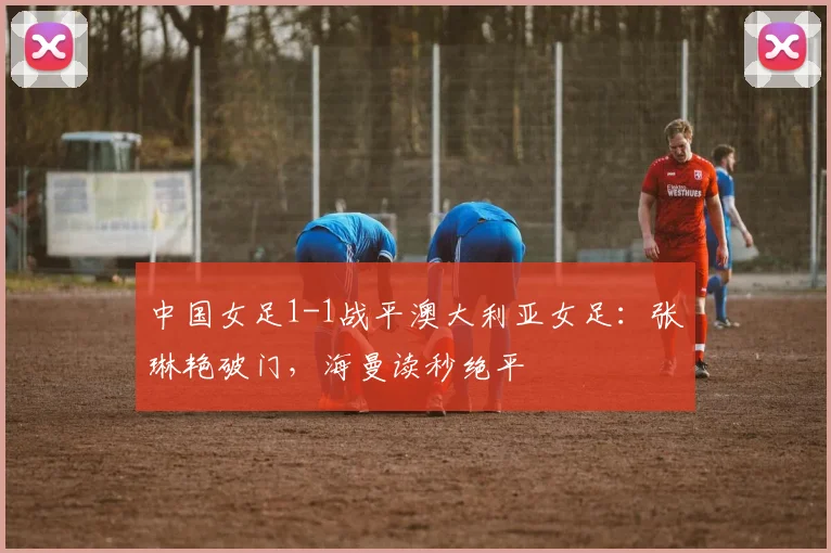 中国女足1-1战平澳大利亚女足：张琳艳破门，海曼读秒绝平