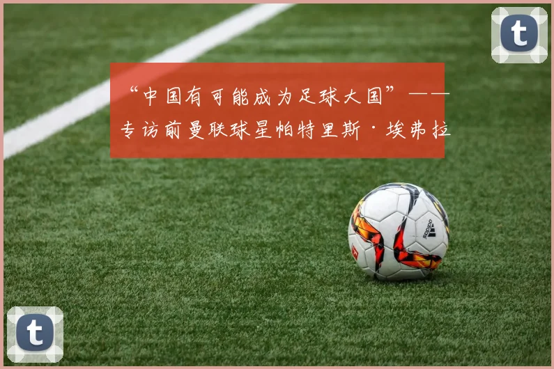 “中国有可能成为足球大国”——专访前曼联球星帕特里斯·埃弗拉
