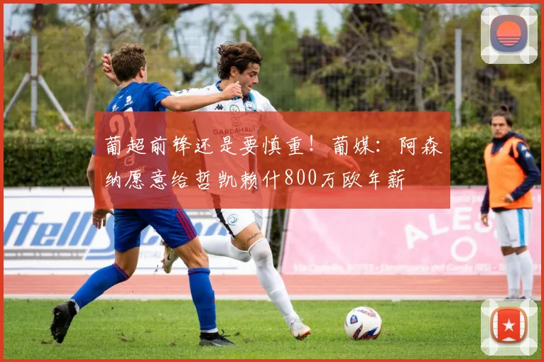 葡超前锋还是要慎重！葡媒：阿森纳愿意给哲凯赖什800万欧年薪