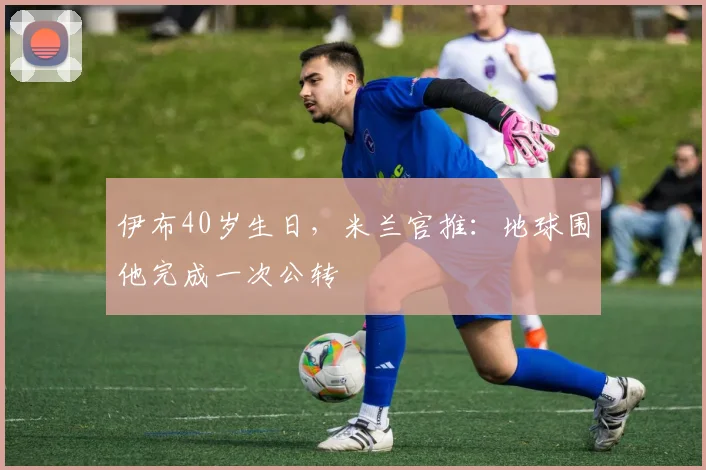 伊布40岁生日，米兰官推：地球围他完成一次公转