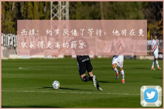 西媒：约罗厌倦了等待，他将在曼联获得更高的薪水