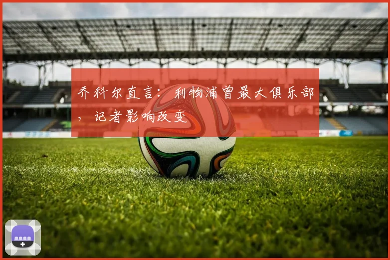 乔科尔直言：利物浦曾最大俱乐部，记者影响改变