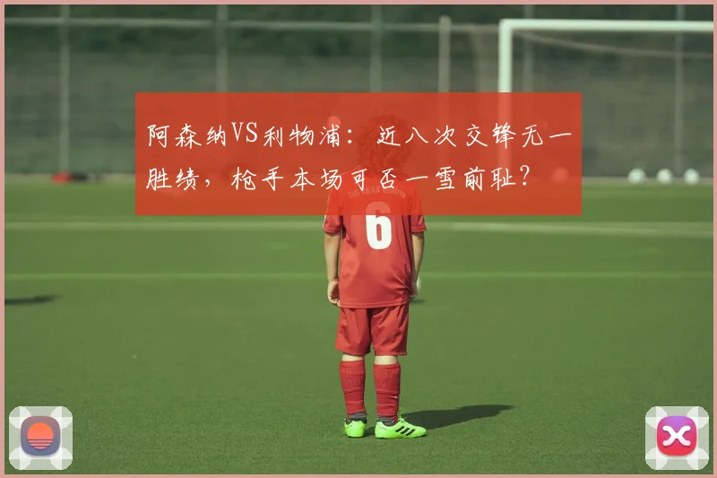 阿森纳VS利物浦：近八次交锋无一胜绩，枪手本场可否一雪前耻？