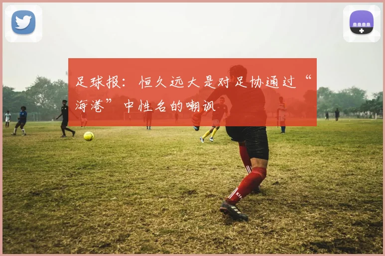 足球报：恒久远大是对足协通过“海港”中性名的嘲讽