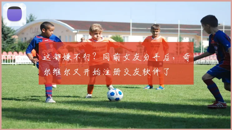 这都嫌不行？同前女友分手后，奇尔维尔又开始注册交友软件了