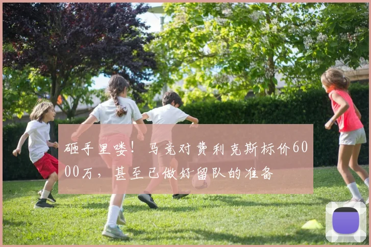 砸手里喽！马竞对费利克斯标价6000万，甚至已做好留队的准备