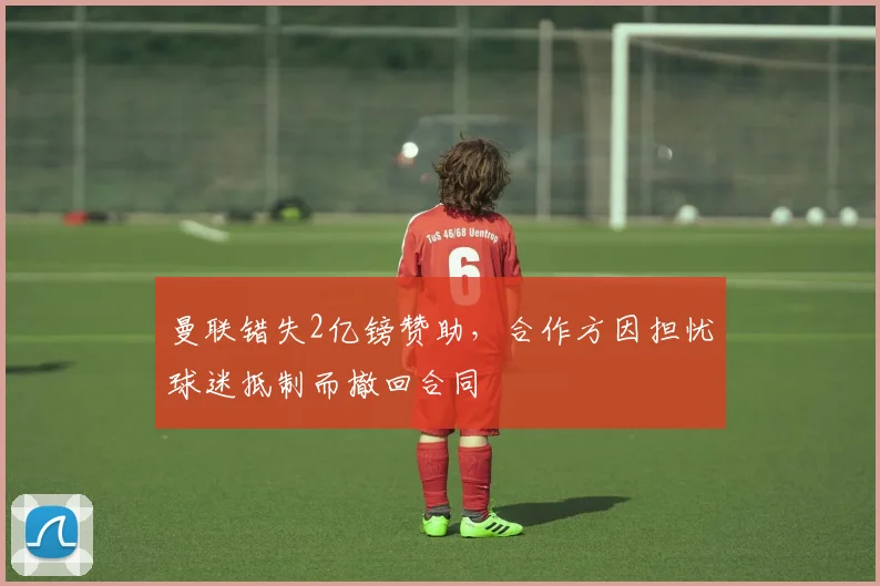 曼联错失2亿镑赞助，合作方因担忧球迷抵制而撤回合同