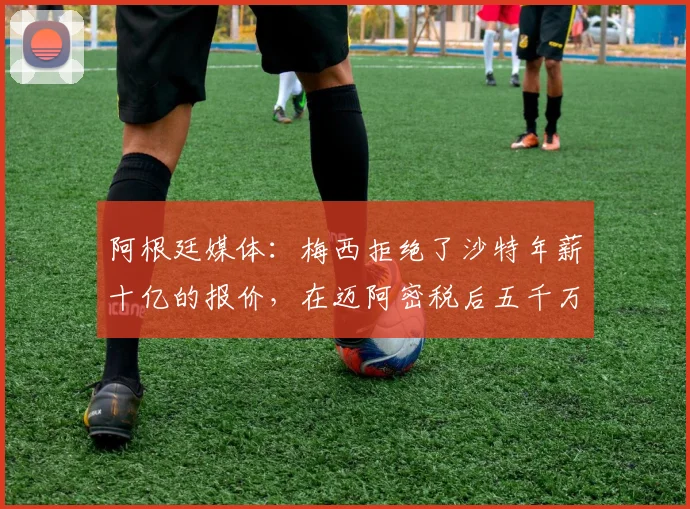 阿根廷媒体：梅西拒绝了沙特年薪十亿的报价，在迈阿密税后五千万