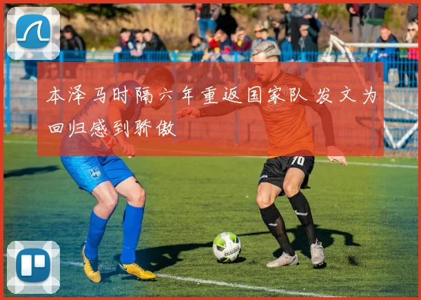 本泽马时隔六年重返国家队 发文为回归感到骄傲