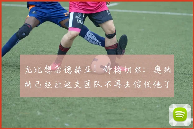 无比想念德赫亚！舒梅切尔：奥纳纳已经让这支团队不再去信任他了