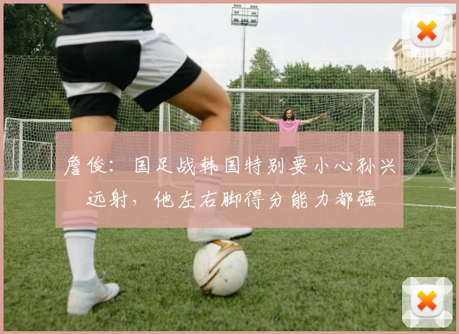 詹俊：国足战韩国特别要小心孙兴慜远射，他左右脚得分能力都强