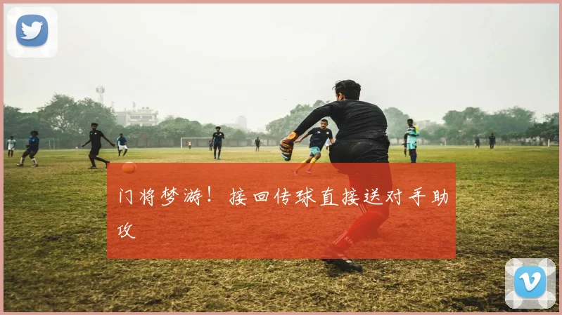 门将梦游！接回传球直接送对手助攻