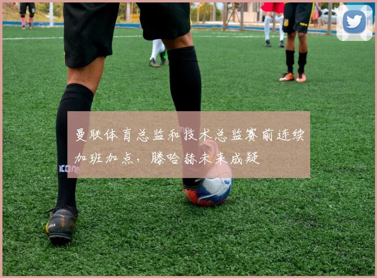 曼联体育总监和技术总监赛前连续加班加点，滕哈赫未来成疑