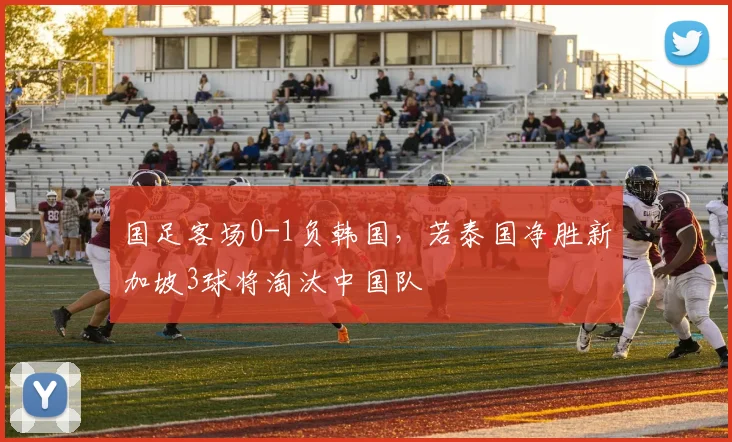 国足客场0-1负韩国，若泰国净胜新加坡3球将淘汰中国队