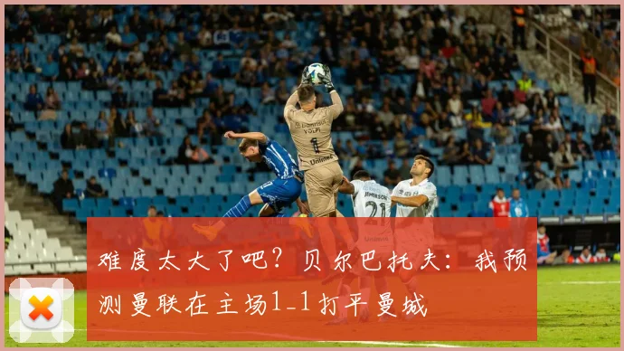 难度太大了吧？贝尔巴托夫：我预测曼联在主场1_1打平曼城