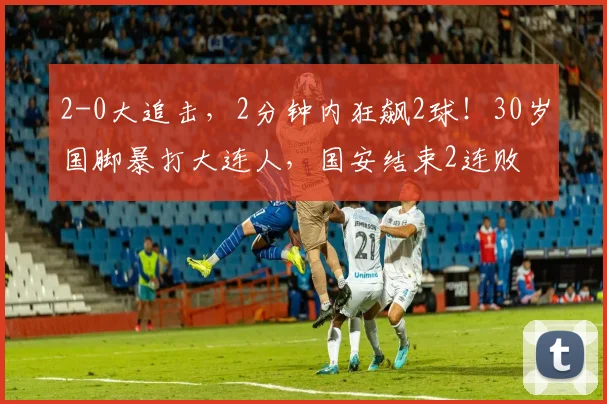 2-0大追击，2分钟内狂飙2球！30岁国脚暴打大连人，国安结束2连败