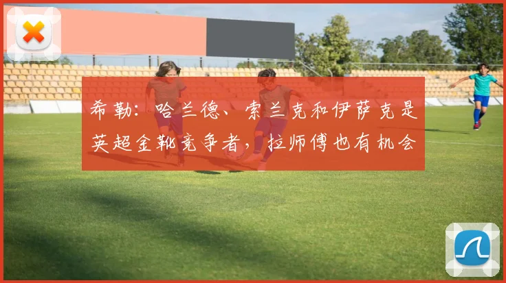 希勒：哈兰德、索兰克和伊萨克是英超金靴竞争者，拉师傅也有机会