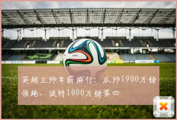 英超主帅年薪排行：瓜帅1900万镑领跑，波特1000万镑第四