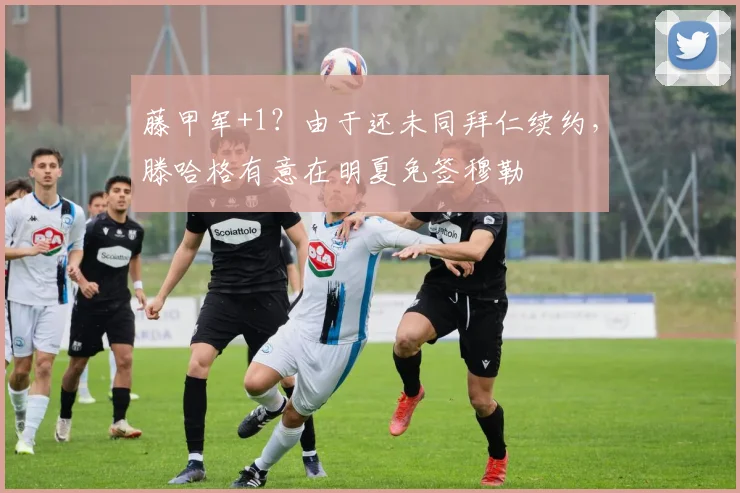 藤甲军+1？由于还未同拜仁续约，滕哈格有意在明夏免签穆勒