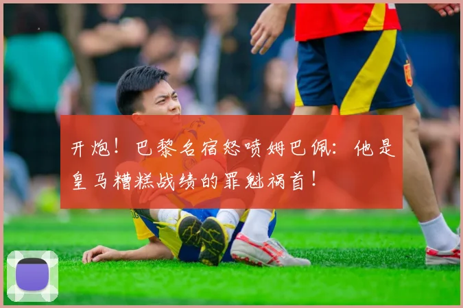 开炮！巴黎名宿怒喷姆巴佩：他是皇马糟糕战绩的罪魁祸首！