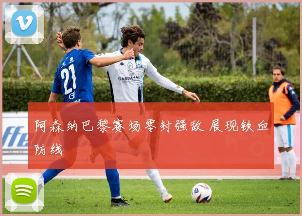阿森纳巴黎赛场零封强敌 展现铁血防线