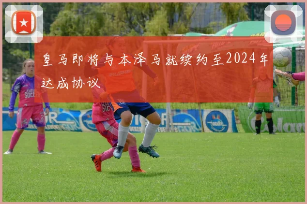 皇马即将与本泽马就续约至2024年达成协议