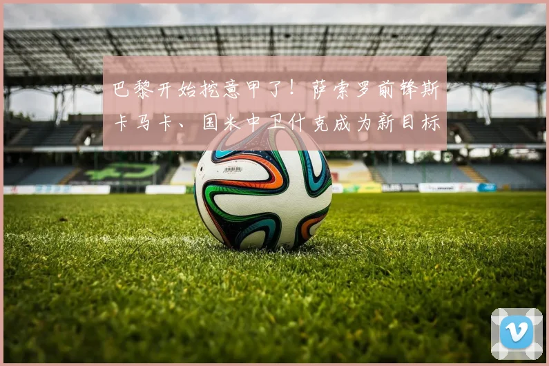 巴黎开始挖意甲了！萨索罗前锋斯卡马卡、国米中卫什克成为新目标