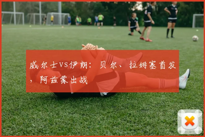 威尔士vs伊朗：贝尔、拉姆塞首发，阿兹蒙出战