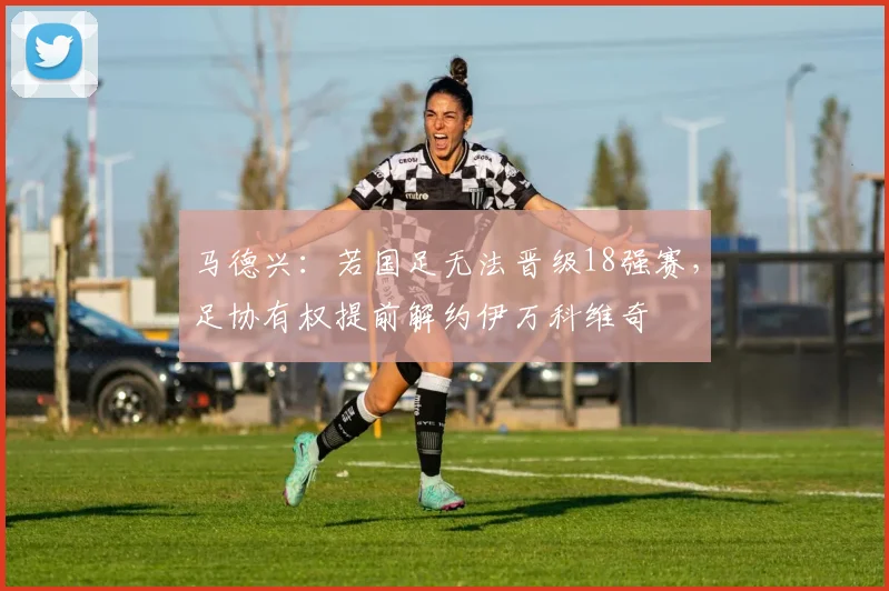 马德兴：若国足无法晋级18强赛，足协有权提前解约伊万科维奇